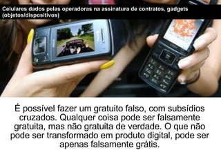 É possível fazer um gratuito falso, com subsídios cruzados. Qualquer coisa pode ser falsamente gratuita, mas não gratuita de verdade. O que não pode ser transformado em produto digital, pode ser apenas falsamente grátis. Celulares dados pelas operadoras na assinatura de contratos, gadgets (objetos/dispositivos) 