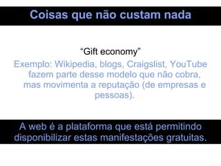 Coisas que não custam nada “ Gift economy” Exemplo: Wikipedia, blogs, Craigslist, YouTube fazem parte desse modelo que não cobra, mas movimenta a reputação (de empresas e pessoas). A web é a plataforma que está permitindo disponibilizar estas manifestações gratuitas. 