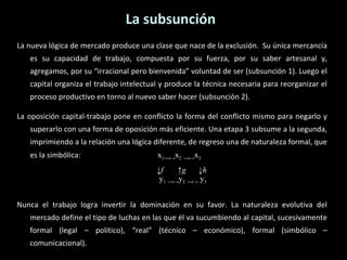La nueva lógica de mercado produce una clase que nace de la exclusión.  Su única mercancía es su capacidad de trabajo, compuesta por su fuerza, por su saber artesanal y, agregamos, por su “irracional pero bienvenida” voluntad de ser (subsunción 1). Luego el capital organiza el trabajo intelectual y produce la técnica necesaria para reorganizar el proceso productivo en torno al nuevo saber hacer (subsunción 2). La oposición capital-trabajo pone en conflicto la forma del conflicto mismo para negarlo y superarlo con una forma de oposición más eficiente. Una etapa 3 subsume a la segunda, imprimiendo a la relación una lógica diferente, de regreso una de naturaleza formal, que es la simbólica:     x 1― t -> x 2   ― t -> x 3   ↓ f  ↑ g   ↓ h   y 1   ― t -> y 2   ― t ->  y 3 Nunca el trabajo logra invertir la dominación en su favor. La naturaleza evolutiva del mercado define el tipo de luchas en las que él va sucumbiendo al capital, sucesivamente formal (legal – político), “real” (técnico – económico), formal (simbólico – comunicacional). La subsunción 