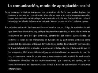 La comunicación, modo de apropiación social Estos procesos históricos inauguran una  gramática de facto  que vuelve legibles las culturas y permite su comunicación. Con ella se pasa a  las culturas como mercados , cuyas transacciones se despliegan en modos de articulación. Cada producto cultural se conjuga en el acto del consumo, respecto a otros productos a los cuales se opone. Son  prácticas culturales  los intercambios sancionados por un código de equivalencias del que derivan su circulabilidad y del que desprenden su sentido. El mercado material es subsumido en otro de tipo simbólico, constituido por bienes culturalizados. Se redefine el valor de las mercancías en función de su pertinencia simbólica como capacidad de apelación, antes que derivado de sus costos de producción y circulación; la disponibilidad de los productos y servicios se instala en la vida cotidiana más que en los anaqueles. Mercado-cotidianidad juegan a interdefinirse; un movimiento que, de ida, produce una masa de productores y consumidores sólo sostenible mediante la violentación simbólica de sus representaciones, que consiste, de venida, en un contramovimiento de desmasificación formal a base de confecciones y consumos diferenciados. 