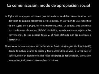 La lógica de la apropiación como proceso cultural se define como la absorción del valor de cambio económico de los objetos, en un valor de uso específico de un sujeto o su grupo, históricamente situados. La cultura, que establece las condiciones de convertibilidad simbólica, queda entonces sujeta a las conversiones de sus propias tasas y, al final, definida por las prácticas a derrocarla. El modo social de comunicación deriva de un  Modo de Apropiación Social  (MAS) donde la cultura asume la escala y forma del individuo vivo, a la vez que se constituye en un bien sujeto a las leyes generales de fetichización, circulación y consumo, incluso una mercancía en sí misma. La comunicación, modo de apropiación social 