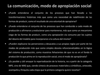 La comunicación, modo de apropiación social ¿Puede entenderse el conjunto de los procesos que han llevado a las transformaciones históricas más que como una necesidad de redefinición de las formas de producir, como el resultado de una voluntad de apropiarse? ¿Puede entenderse el conjunto de los procesos que han conducido a cada modo de producción a afirmarse y evolucionar para mantenerse, más que como un mecanismo ciego de las formas de producir, como una apropiación vía consumo por los sujetos del ideario del modelo para incorporarse a la cultura del mismo? ¿Pueden explicarse las perversiones y desacatos a sus propias reglas por parte de los modos de producción más que como simples desvíos refuncionalizables en la lógica del sistema de producción, como muestras fehacientes de que no es en el fondo la producción lo que prima en la reproducción social, sino el modo de apropiársela? ¿Es posible y útil ensayar la reperiodización de la historia, no a partir de la categoría MPS, sino de MAS que, siendo síntesis de procesos materiales y simbólicos, antecede, acompaña y finiquita cada etapa que la primera categoría quiere recortar? 