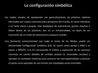 La configuración simbólica Los modos sociales de apropiación son generalizaciones de prácticas  relativas  efectuadas por sujetos concretos para apropiarse del mundo, en tanto individuos y en tanto clases o grupos. Este despliegue de aspiraciones, gustos, repulsas o fobias detrás de las prácticas, aun en su inmaterialidad, no dejan de ser concreción de un modo de relacionarse y producir sentido. Una  formación comunicacional  que exige la teoría de los Modos, puede ser denominado Configuración Simbólica (CS). Se asocia como pareja a MAS y se opone a MPS/FS. A la CS corresponde el análisis y explicación de las prácticas concretas  en cuanto dotadas de sentidos propios  (o sinsentidos sociales) y ubicadas en contextos históricos para construir las intersubjetividades y postular el sujeto como operador de una función tan impalpable como irresistible. 