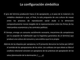 La configuración simbólica El giro del término  producción  hacia el de  apropiación , y el paso de lo material a lo simbólico obedecen a que, al final, la sola propuesta de una cultura de masas entre los procesos de reproducción social alude a la dimensión comparativamente menos tangible de lo representacional entre los firmes de los intercambios económicos y los contratos políticos. Al tiempo, emerge un  consumo socialmente necesario , mecanismo de competencia (en la acepción de habilitación que la lingüística generativa da al término) que produce una cultura de consumo y una estética que le es propia. Además de las disputas por apropiarse, la CS presente denuncia las luchas por definir el sentido de las apropiaciones de los otros.  Las sutilezas con que ahora se libra el conflicto relacional consisten en apropiarse de las prácticas de apropiación de los otros  (dominación de la dominación:  f   ― t ->  g ). 