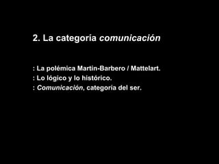 2. La categoría  comunicación : La polémica Martín-Barbero / Mattelart. : Lo lógico y lo histórico. :  Comunicación , categoría del ser. 
