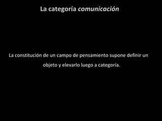 La categoría  comunicación La constitución de un campo de pensamiento supone definir un objeto y elevarlo luego a categoría. 