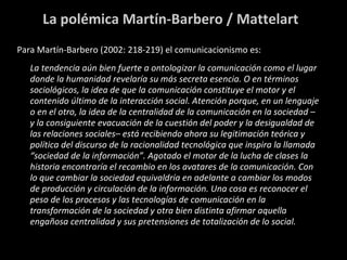 La polémica Martín-Barbero / Mattelart Para Martín-Barbero (2002: 218-219) el comunicacionismo es: La tendencia aún bien fuerte a ontologizar la comunicación como el lugar donde la humanidad revelaría su más secreta esencia. O en términos sociológicos, la idea de que la comunicación constituye el motor y el contenido último de la interacción social. Atención porque, en un lenguaje o en el otro, la idea de la centralidad de la comunicación en la sociedad –y la consiguiente evacuación de la cuestión del poder y la desigualdad de las relaciones sociales– está recibiendo ahora su legitimación teórica y política del discurso de la racionalidad tecnológica que inspira la llamada “sociedad de la información”. Agotado el motor de la lucha de clases la historia encontraría el recambio en los avatares de la comunicación. Con lo que cambiar la sociedad equivaldría en adelante a cambiar los modos de producción y circulación de la información.  Una cosa es reconocer el peso de los procesos y las tecnologías de comunicación en la transformación de la sociedad y otra bien distinta afirmar aquella engañosa centralidad y sus pretensiones de totalización de lo social. 