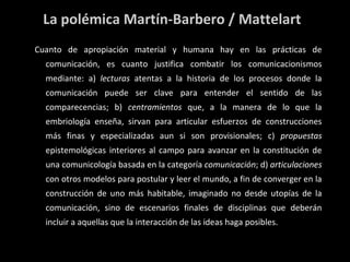La polémica Martín-Barbero / Mattelart Cuanto de apropiación material y humana hay en las prácticas de comunicación, es cuanto justifica combatir los comunicacionismos mediante: a)  lecturas  atentas a la historia de los procesos donde la comunicación puede ser clave para entender el sentido de las comparecencias; b)  centramientos  que, a la manera de lo que la embriología enseña, sirvan para articular esfuerzos de construcciones más finas y especializadas aun si son provisionales; c)  propuestas  epistemológicas interiores al campo para avanzar en la constitución de una comunicología basada en la categoría  comunicación ; d)  articulaciones  con otros modelos para postular y leer el mundo, a fin de converger en la construcción de uno más habitable, imaginado no desde utopías de la comunicación, sino de escenarios finales de disciplinas que deberán incluir a aquellas que la interacción de las ideas haga posibles. 