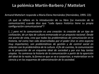 La polémica Martín-Barbero / Mattelart Armand Mattelart responde a María Elena Hernández (Hernández, 1995: 22): ¿A qué se refiere en la introducción de su libro [ La invención de la comunicación ] cuando dice que “cada época histórica tiene su propia configuración comunicacional”? [...]  para mí la comunicación es una creación: la creación de un tipo de civilización, de un tipo de cultura enmarcada en un proyecto racional. Desde ese punto de vista, creo que todas las problemáticas de comunicación en la historia, tal como han sido desarrolladas por el poder (ése es otro aspecto muy importante), son problemáticas de gestión y de control social en relación con la problemática de la cultura. A fin de cuentas, la comunicación es la proyección de un esquema ideal de sociedad y por eso hay tantas utopías. Yo comienzo la historia de la comunicación a partir de la aparición del ideal de la razón, la forma en que se va a corporizar, a materializar en la ciencia y en los esquemas de administración de la sociedad. 