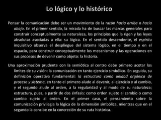 Lo lógico y lo histórico P ensar la comunicación debe ser un movimiento de la razón  hacia arriba  o  hacia abajo . En el primer sentido, la mirada ha de buscar las marcas generales para construir conceptualmente su naturaleza, los principios que la rigen y las leyes absolutas asociadas a ella: su lógica. En el sentido descendente, el  espíritu  inquisitivo observa el despliegue del sistema lógico, en el tiempo y en el espacio, para construir conceptualmente los mecanismos y las operaciones en sus procesos de devenir como objeto: la historia. Una aproximación prudente con la semiótica al centro debe primero acotar los límites de su visión: la comunicación en tanto ejercicio simbólico. En seguida, su definición operativa fundamental:  la estructura como unidad orgánica de proceso y sistema , en tanto el primero alude al devenir, al ejercicio y al cambio, y el segundo alude al orden, a la regularidad y al modo de su naturaleza; estructura, pues, a partir de dos énfasis: como orden sujeto al cambio o como cambio sujeto al orden. En el primer caso, el pensamiento sobre la comunicación privilegia la lógica de la dimensión simbólica, mientras que en el segundo la concibe en la concreción de su ruta histórica. 
