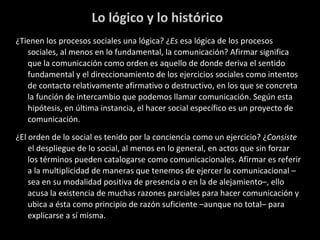 Lo lógico y lo histórico ¿Tienen los procesos sociales una lógica? ¿ Es  esa lógica de los procesos sociales, al menos en lo fundamental, la comunicación? Afirmar significa que la comunicación como orden es aquello de donde deriva el sentido fundamental y el direccionamiento de los ejercicios sociales como intentos de contacto relativamente afirmativo o destructivo, en los que se concreta la función de intercambio que podemos llamar comunicación. Según esta hipótesis, en última instancia, el hacer social específico es un proyecto de comunicación.  ¿El orden de lo social es tenido por la conciencia como un ejercicio? ¿ Consiste  el despliegue de lo social, al menos en lo general, en actos que sin forzar los términos pueden catalogarse como comunicacionales. Afirmar es referir a la multiplicidad de maneras que tenemos de ejercer lo comunicacional –sea en su modalidad positiva de presencia o en la de alejamiento–, ello acusa la existencia de muchas razones parciales para hacer comunicación y ubica a ésta como principio de razón suficiente –aunque no total– para explicarse a sí misma.  