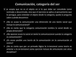 Comunicación,  categoría del ser Si se acepta que no es el objeto en sí lo que debe ser concebido como centrado o descentrado, sino que el ejercicio se aplica al pensamiento que lo persigue, para entender el objeto desde la categoría, queda la pregunta sobre cuándo descentrar: ¿No es acaso la comunicación una dimensión de una teoría social que incluye lo comunicacional? ¿No es cierto que la categoría  comunicación  nombra lo social desde su propia dimensión? ¿No aparece acaso lo social  en tanto  lo comunicacional cuando la categoría es  comunicación ? ¿Es acaso posible una teoría  de la comunicación  sin la comunicación al centro? ¿No es cierto que por un primado lógico lo in-tensional como teoría es anterior a lo ex-tensional como ejercicio incluso de articulación con otras disciplinas? 