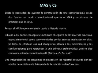 MAS y CS Existe la necesidad de avanzar la construcción de una comunicología desde dos flancos: un modo comunicacional que es el MAS y un sistema de prácticas que es la CS. Pensar el MAS supone construir teoría e historia macro. Dibujar la CS puede conseguirse mediante el registro de las diversas prácticas, especialmente tal como son vivenciadas por los sujetos implicados en ellas. Se trata de efectuar una red etnográfica atenta a los movimientos y las configuraciones para responder a una primera problemática: ¿existe algo como una mirada comunicacional? ¿Cómo es? ¿Por qué? Una integración de los esquemas implicados en los registros se puede dar por niveles de sentido en la búsqueda de la relación orden/proceso. 
