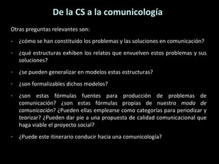 De la CS a la comunicología Otras preguntas relevantes son: -  ¿cómo se han constituido los problemas y las soluciones en comunicación? ¿qué estructuras exhiben los relatos que envuelven estos problemas y sus soluciones? ¿se pueden generalizar en modelos estas estructuras? ¿son formalizables dichos modelos? ¿son estas fórmulas fuentes para producción de problemas de comunicación? ¿son estas fórmulas propias de nuestro  modo de comunicación ? ¿Pueden ellas emplearse como categorías para periodizar y teorizar? ¿Pueden dar pie a una propuesta de calidad comunicacional que haga viable el proyecto social? ¿Puede este itinerario conducir hacia una comunicología? 
