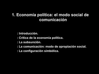 1. Economía política: el modo social de comunicación : Introducción. : Crítica de la economía política. : La subsunción. : La comunicación: modo de apropiación social. : La configuración simbólica. 
