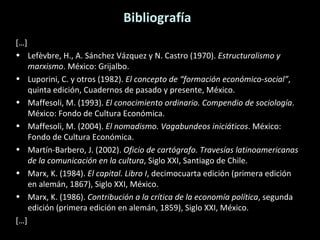 Bibliografía […] Lefèvbre, H., A. Sánchez Vázquez y N. Castro (1970).  Estructuralismo y marxismo . México: Grijalbo. Luporini, C. y otros (1982).  El concepto de “formación económico-social” , quinta edición, Cuadernos de pasado y presente, México. Maffesoli, M. (1993).  El conocimiento ordinario. Compendio de sociología . México: Fondo de Cultura Económica. Maffesoli, M. (2004).  El nomadismo. Vagabundeos iniciáticos . México: Fondo de Cultura Económica. Martín-Barbero, J. (2002).  Oficio de cartógrafo. Travesías latinoamericanas de la comunicación en la cultura , Siglo XXI, Santiago de Chile. Marx, K. (1984).  El capital. Libro I , decimocuarta edición (primera edición en alemán, 1867), Siglo XXI, México. Marx, K. (1986).  Contribución a la crítica de la economía política , segunda edición (primera edición en alemán, 1859), Siglo XXI, México. […] 