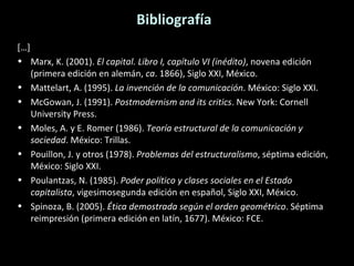 Bibliografía […] Marx, K. (2001).  El capital. Libro I, capítulo VI (inédito) , novena edición (primera edición en alemán,  ca . 1866), Siglo XXI, México. Mattelart, A. (1995).  La invención de la comunicación . México: Siglo XXI. McGowan, J. (1991).  Postmodernism and its critics . New York: Cornell University Press. Moles, A. y E. Romer (1986).  Teoría estructural de la comunicación y sociedad . México: Trillas. Pouillon, J. y otros (1978).  Problemas del estructuralismo , séptima edición, México: Siglo XXI. Poulantzas, N. (1985).  Poder político y clases sociales en el Estado capitalista , vigesimosegunda edición en español, Siglo XXI, México. Spinoza, B. (2005).  Ética demostrada según el orden geométrico . Séptima reimpresión (primera edición en latín, 1677). México: FCE. 