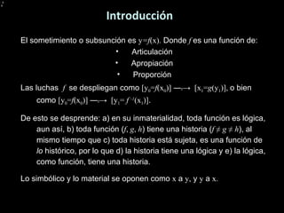 Introducción El sometimiento o subsunción es  y =f (x).  Donde  f  es una función de: Articulación Apropiación Proporción Las luchas  f  se despliegan como  [y 0 = f (x 0 )] ― t ->  [x 1 = g (y 1 )],  o bien como  [y 0 = f (x 0 )] ― t ->  [ y 1 =  f  -1 (x 1 )] . De esto se desprende: a) en su inmaterialidad, toda función es lógica, aun así, b) toda función ( f ,  g ,  h ) tiene una historia ( f  ≠  g  ≠  h ), al mismo tiempo que c) toda historia está sujeta, es una función de  lo  histórico, por lo que d) la historia tiene una lógica y e) la lógica, como función, tiene una historia. Lo simbólico y lo material se oponen como  x  a  y , y  y  a  x. 