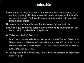 Introducción L a contradicción lógico histórica fundamental para el marxismo, se da entre el capital y el trabajo asalariado, entendida como dominación de éste por aquél. Se trata de las subsunciones formal y real del trabajo en el capital. Necesidad y contingencia se enfrentan como lógica e historia. La función que cumple la categoría es ser modo de articulación y, por tanto, medio de visibilidad y legibilidad. En “Oda a un ruiseñor”, Borges dice: Keats, en el jardín suburbano, oyó el eterno ruiseñor de Ovidio y de Shakespeare y sintió su propia mortalidad y la contrastó con la tenue voz imperecedera del invisible pájaro. […] Tanto lo han exaltado los poetas, que ahora es un poco irreal. Por su capacidad de individuación, sólo el humano concreto es espécimen de una especie. 