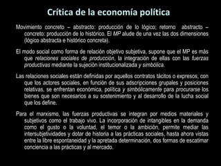 Crítica de la economía política Movimiento concreto – abstracto: producción de lo lógico; retorno  abstracto – concreto: producción de lo histórico. El  MP  alude de una vez las dos dimensiones (lógico abstracta e histórico concreta). El modo social como forma de relación objetivo subjetiva, supone que el MP es más que  relaciones sociales de producción , la integración de ellas con las  fuerzas productivas  mediante la sujeción institucionalizada  y simbólica. Las relaciones sociales están definidas por aquellos contratos tácitos o expresos, con que los actores sociales, en función de sus adscripciones grupales y posiciones relativas, se enfrentan económica, política  y simbólicamente  para  procurarse  los bienes que son necesarios a su sostenimiento y al desarrollo de la lucha social que los define.  Para el marxismo, las fuerzas productivas se integran por medios materiales y subjetivos como el trabajo vivo. La incorporación de intangibles en la demanda como el gusto o la voluntad, el temor o la ambición, permite mediar las intersubjetividades y dotar de historia a las prácticas sociales, hasta ahora vistas entre la libre espontaneidad y la apretada determinación, dos formas de escatimar conciencia a las prácticas y al mercado. 