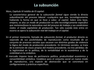 La subsunción Marx,  Capítulo VI inédito de El capital : La característica general de la  subsunción formal  sigue siendo la directa  subordinación del proceso laboral  –cualquiera que sea, tecnológicamente hablando la forma en que se lleve a cabo–  al capital . Sobre esta base, empero, se alza un  modo de producción  no sólo tecnológicamente  específico que metamorfosea la naturaleza real del proceso de trabajo y sus condiciones reales: el modo capitalista de producción . Tan sólo cuando éste entra en escena se opera la  subsunción real del trabajo en el capital . En el primer momento, llamado de  subsunción formal , el productor directo es separado de sus posibilidades de reproducción como resultado de un conjunto de procesos sociales que socavan con distintos grados de violencia la lógica del modo de producción precedente. En términos sociales, se trata de la extinción de clases propias del modelo precedente, vía tres pérdidas: de la legitimidad en lo político, de la rentabilidad en lo económico y de la visibilidad en lo simbólico.  El mercado impone tasas de pertinencia política, productividad económica y convertibilidad simbólica. Establece para el conjunto social un nuevo modo de reproducirse, una especie de abstracción que se concretará en configuraciones y prácticas específicas. 