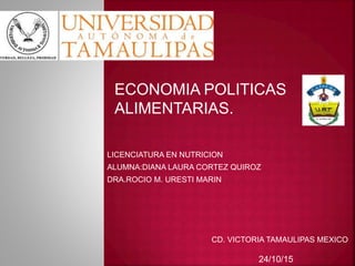 LICENCIATURA EN NUTRICION
ALUMNA:DIANA LAURA CORTEZ QUIROZ
DRA.ROCIO M. URESTI MARIN
ECONOMIA POLITICAS
ALIMENTARIAS.
CD. VICTORIA TAMAULIPAS MEXICO
24/10/15
 