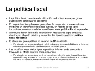 Determinación analítica de la producción o renta
nacional de equilibrio. Economía cerrada simple
Prof. Dr. Manuel Salas Velasco 16
Ye = multiplicador de la inversión • [componentes autónomos]
Ordenada en el origen de la
función de gasto agregado
Y45grados
GA
E
Ye
En Ye: el ahorro coincide
con la inversión
𝐺𝐴 = 𝐺𝐴 + 𝑐 𝑌
𝑌𝑒 =
1
1 − 𝑐
𝐶 + 𝐼
𝐺𝐴
0
𝑆 ≡ 𝐼
El punto en el que el
gasto agregado corta a la
bisectriz es el punto en el
que lo demandado es
igual a lo producido y por
tanto determina la
producción real.
Economía Política Capítulo 6
 