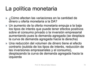 • La política fiscal es una rama de la política
económica que configura el presupuesto del
Estado, y sus componentes (el gasto público y
los impuestos), como variables de control para
asegurar y mantener la estabilidad económica,
amortiguando las oscilaciones de los ciclos
económicos y contribuyendo a mantener una
economía creciente, de pleno empleo y sin
inflación alta
Economía Política Capítulo 6 Prof. Dr. Manuel Salas Velasco 18
La política fiscal
 