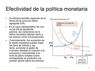 • Utilizada por los gobiernos cuando el objetivo es
estimular la demanda agregada, especialmente cuando
la economía está atravesando un período de recesión y
necesita un impulso para expandirse
• Las actuaciones concretas son generalmente:
• Aumentar el gasto público, para aumentar la producción y reducir
el paro
• Bajar los impuestos, para aumentar la renta disponible de las
personas físicas, lo que provocará un mayor consumo y una
mayor inversión de las empresas
• En definitiva, un desplazamiento de la demanda agregada en
sentido expansivo
• Generalmente, al haber mayor gasto público y menores
impuestos, el presupuesto del sector público genera
déficit
Prof. Dr. Manuel Salas Velasco 19
Política fiscal expansiva
Economía Política Capítulo 6
 