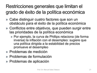 • Junto con la política fiscal discrecional –cuando el
gobierno deliberadamente toma medidas para
actuar sobre los impuestos o el gasto público para
alterar la demanda agregada, la distribución de la
renta, etc.–, existe otra política fiscal: los
estabilizadores automáticos
• Un estabilizador automático es cualquier hecho del
sistema económico que mecánicamente tienda a
reducir la fuerza de las recesiones (o de las
expansiones de la demanda), sin que sean
necesarias medidas discrecionales de política
económica
• Ejemplo: seguro de desempleo y otras transferencias
sociales
Economía Política Capítulo 6 Prof. Dr. Manuel Salas Velasco 21
La política fiscal y los
estabilizadores automáticos
 