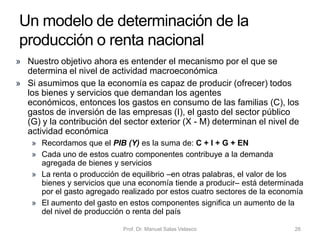 • En una economía con
impuestos proporcionales,
la función de consumo será
más plana que en una
economía sin impuestos
• Esto ocurre porque los
impuestos proporcionales
reducen la PMC
• El establecimiento de los
impuestos proporcionales
hace que la función de
consumo gire o rote hacia
abajo y, además, tiene una
menor pendiente
Prof. Dr. Manuel Salas Velasco 26
La función de consumo en presencia
de impuestos
C
Y
pendientevariable
dependiente
variable
independiente
ordenada en
el origen
𝐶 = 𝐶 + 𝑐 1 − 𝑡 𝑌
𝐶
Economía Política Capítulo 6
 