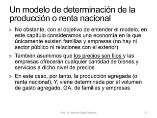 • Incorporamos ahora en el modelo de determinación de
la renta el gasto público deseado, G
• En el modelo, G es la suma del consumo público –por ejemplo,
pago de salarios a funcionarios– y de la inversión pública –por
ejemplo, construcción de carreteras–
• Las transferencias, TR, se consideran aparte
• Suponemos que el gasto público es autónomo o constante: 𝐺 = 𝐺
• Si al consumo privado le sumamos la inversión privada
(que seguimos considerando constante) y el gasto
público, el nivel de producción o renta de equilibrio se
alcanza en E, donde la función del gasto agregado corta
a la bisectriz o recta de 45 grados
• El gasto público aumenta el gasto agregado y aumenta
la renta o producción de equilibrio
Prof. Dr. Manuel Salas Velasco 27
¿Cuál es el efecto del gasto
público sobre la renta nacional?
Economía Política Capítulo 6
 