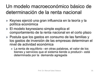 Prof. Dr. Manuel Salas Velasco 35
Determinación analítica de la producción o renta
de equilibrio. Economía cerrada con sector público
Ye = (multiplicador del gasto público) • (componentes autónomos)
Ordenada en el origen de la
función de gasto agregado
• Hay transferencias, que son fijas
• Hay impuestos fijos y proporcionales:
Y45 grados
GA
Ye
E
En Ye: el ahorro privado (S)
coincide con la inversión privada (I)
más el déficit público (DP)
𝑆 ≡ 𝐼 + 𝐷𝑃
𝐷𝑃 = ( 𝐺 + 𝑇𝑅) − 𝑇
𝑆 = 𝑌𝑑 − 𝐶 = 𝑌 − 𝑇 + 𝑇𝑅 − 𝐶
1
1 − 𝑐 (1 − 𝑡)
𝐶 + 𝐼 + 𝐺 + 𝑐 𝑇𝑅 − 𝑐 𝑇
𝐺𝐴 = 𝐺𝐴 + 𝑐 1 − 𝑡 𝑌
𝑇 = 𝑇 + 𝑡 𝑌
𝐺𝐴
Economía Política Capítulo 6
 