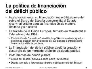 • Hasta los ochenta, su financiación recayó básicamente
sobre el Banco de España que permitía al Estado
recurrir al crédito para su financiación de manera
ilimitada y sin costes
• El Tratado de la Unión Europea, firmado en Maastricht el
7 de febrero de 1992:
• Prohibición de "monetizar" los déficits públicos, es decir, que los
gobiernos puedan tomar créditos de sus bancos centrales para
financiar los déficits públicos
• La financiación del déficit público exigió la creación y
desarrollo de un mercado eficiente de deuda pública
• Instrumentos de deuda pública
• Letras del Tesoro, activos a corto plazo (12 meses)
• Deuda a medio y largo plazo (bonos y obligaciones del Estado)
Prof. Dr. Manuel Salas Velasco 38
La política de financiación
del déficit público
Economía Política Capítulo 6
 