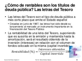• Las letras del Tesoro son el tipo de deuda pública a
más corto plazo que emite el Estado español
• Creadas en junio de 1987, las letras han sido desde su
lanzamiento al mercado un instrumento importante en la
financiación del Tesoro Público
• La rentabilidad de una letra del Tesoro, suponiendo
que es suscrita en la emisión y mantenida hasta la
amortización, será el resultado obtenido de la
inversión (intereses) en relación con el volumen de
fondos colocado en la misma (capital invertido)
𝑅𝑒𝑛𝑡𝑎𝑏𝑖𝑙𝑖𝑑𝑎𝑑 (%) =
𝐼𝑛𝑡𝑒𝑟𝑒𝑠𝑒𝑠 𝑜𝑏𝑡𝑒𝑛𝑖𝑑𝑜𝑠
𝐶𝑎𝑝𝑖𝑡𝑎𝑙 𝑖𝑛𝑣𝑒𝑟𝑡𝑖𝑑𝑜
100
Prof. Dr. Manuel Salas Velasco 39
¿Cómo de rentables son los títulos de
deuda pública? Las letras del Tesoro
Economía Política Capítulo 6
 