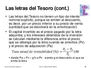 • Las letras del Tesoro no tienen un tipo de interés
nominal explícito, porque se emiten al descuento,
es decir, por un precio inferior a su precio de venta
(cantidad que se devolverá en la amortización)
• El capital invertido es el precio pagado por la letra
adquirida; y los intereses obtenidos de la inversión
se calculan mediante la diferencia entre el precio
que se obtenga por la letra cuando se amortice (Pv)
y el precio de adquisición (Pa)
𝑇𝑎𝑠𝑎 𝑎𝑛𝑢𝑎𝑙 𝑑𝑒 𝑟𝑒𝑛𝑡𝑎𝑏𝑖𝑙𝑖𝑑𝑎𝑑 % =
𝑃𝑣 − 𝑃𝑎
𝑃𝑎
100
• donde Pa = Pv – g% s/Pv siendo g el descuento al que se
emite la letra
Prof. Dr. Manuel Salas Velasco 40
Las letras del Tesoro (cont.)
Economía Política Capítulo 6
 