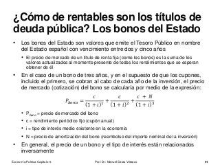• Los bonos del Estado son valores que emite el Tesoro Público en nombre
del Estado español con vencimiento entre dos y cinco años
• El precio de mercado de un título de renta fija (como los bonos) es la suma de los
valores actualizados al momento presente de todos los rendimientos que se esperan
obtener de él
• En el caso de un bono de tres años, y en el supuesto de que los cupones,
incluido el primero, se cobran al cabo de cada año de la inversión, el precio
de mercado (cotización) del bono se calcularía por medio de la expresión:
𝑃𝑏𝑜𝑛𝑜 =
𝑐
1 + 𝑖 1 +
𝑐
1 + 𝑖 2 +
𝑐 + 𝑁
1 + 𝑖 3
• Pbono = precio de mercado del bono
• c = rendimiento periódico fijo (cupón anual)
• i = tipo de interés medio existente en la economía
• N = precio de amortización del bono (reembolso del importe nominal de la inversión)
• En general, el precio de un bono y el tipo de interés están relacionados
inversamente
Prof. Dr. Manuel Salas Velasco 41
¿Cómo de rentables son los títulos de
deuda pública? Los bonos del Estado
Economía Política Capítulo 6
 