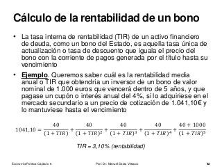 • La tasa interna de rentabilidad (TIR) de un activo financiero
de deuda, como un bono del Estado, es aquella tasa única de
actualización o tasa de descuento que iguala el precio del
bono con la corriente de pagos generada por el título hasta su
vencimiento
• Ejemplo. Queremos saber cuál es la rentabilidad media
anual o TIR que obtendría un inversor de un bono de valor
nominal de 1.000 euros que vencerá dentro de 5 años, y que
pagase un cupón o interés anual del 4%, si lo adquiriese en el
mercado secundario a un precio de cotización de 1.041,10€ y
lo mantuviese hasta el vencimiento
1041,10 =
40
1 + 𝑇𝐼𝑅
+
40
1 + 𝑇𝐼𝑅 2
+
40
1 + 𝑇𝐼𝑅 3
+
40
1 + 𝑇𝐼𝑅 4
+
40 + 1000
1 + 𝑇𝐼𝑅 5
TIR = 3,10% (rentabilidad)
Economía Política Capítulo 6 Prof. Dr. Manuel Salas Velasco 42
Cálculo de la rentabilidad de un bono
 