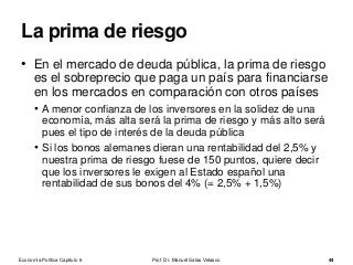• En el mercado de deuda pública, la prima de riesgo
es el sobreprecio que paga un país para financiarse
en los mercados en comparación con otros países
• A menor confianza de los inversores en la solidez de una
economía, más alta será la prima de riesgo y más alto será
pues el tipo de interés de la deuda pública
• Si los bonos alemanes dieran una rentabilidad del 2,5% y
nuestra prima de riesgo fuese de 150 puntos, quiere decir
que los inversores le exigen al Estado español una
rentabilidad de sus bonos del 4% (= 2,5% + 1,5%)
• El bono a 10 años es el que se usa de referencia. Y esto es
porque es un plazo razonable para evaluar los riesgos que
tiene el país a medio plazo. Por otro lado, se usa la
cotización de los bonos en el mercado secundario.
Prof. Dr. Manuel Salas Velasco 44
La prima de riesgo
Economía Política Capítulo 6
 