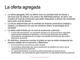 Un modelo de determinación de la
producción o renta nacional
• Nuestro objetivo ahora es entender el mecanismo por el que se
determina el nivel de actividad macroeconómica
• Si asumimos que la economía es capaz de producir (ofrecer) todos
los bienes y servicios que demandan los agentes económicos,
entonces los gastos en consumo de las familias (C), los gastos de
inversión de las empresas (I), el gasto del sector público (G) y la
contribución del sector exterior (X – M) determinan el nivel de
actividad económica
• Recordamos que el PIB es la suma de: C + I + G + EN
• Cada uno de los cuatro componentes contribuye a la demanda agregada de bienes y servicios
• La renta o producción de equilibrio –en otras palabras, el valor de los bienes y
servicios que una economía tiende a producir– está determinada por el gasto
agregado realizado por estos cuatro sectores de la economía
• El aumento del gasto en estos componentes significa un aumento del nivel de
producción o renta del país
Prof. Dr. Manuel Salas Velasco 9Economía Política Capítulo 6
 