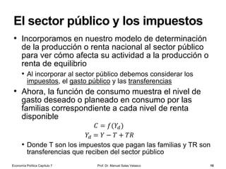 Dinero signo
Prof. Dr. Manuel Salas Velasco 10
• Es aquel medio de cambio o pago cuyo poder adquisitivo
o valor como dinero es superior a su valor como
mercancía
• Por ejemplo, los billetes y monedas que usamos actualmente para
la realización de transacciones
• Un billete de 50€ vale mucho más como dinero que lo que cuesta
un trozo de papel de buena calidad y su impresión a doble cara
• ¿Qué hace posible la existencia del dinero signo (o
dinero representativo)?
• La condición esencial es que debe haber un control del derecho a
producir dinero
• Si los individuos pudieran imprimir libremente billetes, aumentaría
la cantidad de dinero en circulación reduciéndose el poder
adquisitivo de cada billete
• El dinero signo sobrevive, pues, principalmente porque la
producción privada de dinero es ilegal
Economía Política Capítulo 7
 