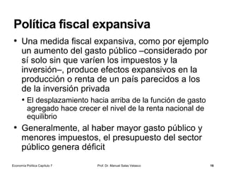 La demanda de dinero (cont.)
Prof. Dr. Manuel Salas Velasco 16
3. Motivo especulación
• El inversor que espera que el tipo de interés suba a
corto plazo
• Este es el nuevo motivo que añade Keynes a los dos
anteriores, que fueron ya introducidos por los autores
clásicos
• Keynes pone el acento en que el dinero es un activo
financiero alternativo al resto de activos que generan
rentabilidad
• La incertidumbre sobre los tipos de interés hace que
los individuos guarden dinero con fines especulativos,
manteniendo dinero (liquidez máxima pero rentabilidad
nula) a la espera de que se eleven los tipos de interés
Economía Política Capítulo 7
 