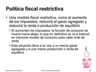 La curva de oferta de dinero
• La curva de oferta de dinero
muestra cómo varía la cantidad
de dinero ofrecida en función del
tipo de interés
• La función de oferta de dinero es
vertical porque es el banco
central el que determina la oferta
monetaria
• Si suponemos que los precios
están dados (P), el control de la
cantidad de saldos nominales M
se traduce en que el banco
central también determina la
oferta de saldos reales (M/P)
• La teoría de la preferencia por la
liquidez supone que hay una
oferta fija de saldos reales
Prof. Dr. Manuel Salas Velasco 20
Tipo de
interés
Cantidad de dinero
[saldos reales de dinero]
Curva de oferta de dinero, M
M
Oferta de dinero elegida
por el banco central
Economía Política Capítulo 7
 