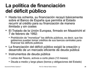 Desplazamientos del equilibrio
• ¿Cómo responde el tipo de
interés a las variaciones de la
oferta monetaria?
• Si la cantidad de dinero aumenta
(disminuye), la curva de oferta se
desplaza hacia la derecha
(izquierda) y, por consiguiente, el
tipo de interés disminuye
(aumenta)
• El banco central dispone de tres
instrumentos de control de la
oferta monetaria:
• las operaciones de mercado abierto
y los créditos a la banca privada, que
modifican la base monetaria;
• y la manipulación del coeficiente
legal de reservas, que modifica el
multiplicador monetario
Prof. Dr. Manuel Salas Velasco 24
Tipo de
interés
Cantidad de dinero
M1
L
ie
i'e
i''e
1M 2M
M2M3
3M
Un aumento de
la oferta
monetaria…
…provoca una
caída en el tipo
de interés
E1
E2
E3
Política monetaria
restrictiva
Política monetaria
expansiva
Economía Política Capítulo 7
 