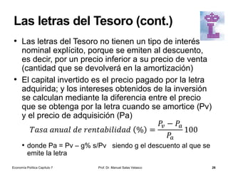 Los bancos comerciales
• Los bancos comerciales son
instituciones financieras privadas
que tienen autorización para aceptar
depósitos y conceder créditos
• El coeficiente de caja (c) es igual al
porcentaje entre los activos de caja
del sistema bancario o reservas (R)
y los depósitos entregados por los
ahorradores al banco (D):
• c = R / D (porcentaje de los
depósitos que un banco mantiene
como reservas)
• Otras denominaciones de este coeficiente
son encaje bancario y coeficiente de
reservas
• Coeficiente legal de caja: es el
porcentaje de reservas mínimas que
las entidades de crédito deben
mantener obligatoriamente en las
cuentas de los bancos centrales
nacionales
Prof. Dr. Manuel Salas Velasco 26
Balance de un banco comercial
Activo Pasivo
Reservas bancarias (R)
1. Depósitos en el
banco central
2. En efectivo en
cajas fuertes
Depósitos (D)
1. A la vista
2. De ahorro
3. A plazo
Activos rentables
1. Créditos
2. Préstamos
3. Valores públicos y
privados
Préstamos
1. Del banco
central
2. De otros
intermediarios
financieros
Otras cuentas de activo
Otras cuentas de
pasivo
Economía Política Capítulo 7
Pánico bancario en Mary Poppins
 