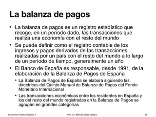 Balance de un banco central
Prof. Dr. Manuel Salas Velasco 34
PasivoActivo
Base
monetaria
BM
Efectivo en
manos del
público
Reservas
bancarias
Total activos
del banco
central
Pasivos no
monetarios del
banco central


Economía Política Capítulo 7
 Activos frente al sector
exterior (reservas de oro y
divisas)
 Activos frente al sector
público (fondos públicos)
 Créditos al sistema bancario
(préstamos a la banca
privada)
 Otros activos
 Monedas y billetes
a. Efectivo en manos del
público
b. Efectivo en poder del
sistema bancario (dinero en
cajas bancarias)
c. Depósitos del sistema
bancario en el banco central
 Depósitos del sector
público en el banco central
 Otras cuentas de pasivo
 