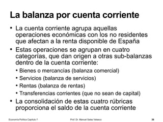 La política monetaria
Prof. Dr. Manuel Salas Velasco 36
• La política monetaria consiste en la utilización de sus
instrumentos para lograr aumentar o disminuir la oferta
monetaria e influir sobre el tipo de interés
• El banco central dispone, por tanto, de instrumentos de
control de la oferta monetaria, básicamente:
• la manipulación del coeficiente legal de reservas, que modifica el
multiplicador monetario
• las operaciones de mercado abierto –también la emisión de dinero
legal y los créditos a la banca privada–, que modifican la base
monetaria
• El coeficiente de liquidez, r, depende de los gustos del público
pero el coeficiente de reservas, c, puede ser determinado por
la autoridad monetaria
• Si el banco central autoriza que los bancos operen con menos
reservas (se reduce el coeficiente de caja), éstos podrán disponer de
más dinero para prestar, aumentando la cantidad de dinero
Economía Política Capítulo 7
 