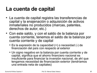 La manipulación de la base monetaria
Prof. Dr. Manuel Salas Velasco 37
• Analicemos ahora algunas operaciones que amplían la base
monetaria
• Supongamos que el banco central considera que la oferta monetaria
debe expandirse (política monetaria expansiva) y no cree oportuno
alterar el coeficiente de caja
• Una posibilidad es comprar títulos de deuda pública a las instituciones
financieras, lo que recibe el nombre de operaciones de mercado
abierto
• Si, por ejemplo, el banco central adquiere títulos por valor de 10 mill. €,
aumentará simultáneamente el activo en la cuenta de crédito sobre el sector
público y por el mismo importe alguna de las partidas del pasivo (10 mill. €
recibidos por los bancos, cajas, etc. por lo que las instituciones financieras
tendrán más fondos para prestar y así aumenta la cantidad de dinero)
• El aumento del crédito a la banca privada también aumenta la BM
• Operaciones que contraen la base monetaria: venta de títulos
en operaciones de mercado abierto y disminuciones en el
crédito a la banca privada
Economía Política Capítulo 7
 