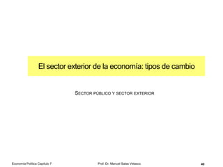 Mecanismo de transmisión
monetaria
Prof. Dr. Manuel Salas Velasco 40
I
i1
i2
I1 I2
I = f (i)
I
Y
i1
i2
Un aumento de la oferta de dinero
reduce, ceteris paribus, el tipo de
interés y aumenta el gasto deseado
de inversión que, a su vez, provoca
un desplazamiento hacia arriba de la
curva de gasto agregado deseado,
aumentando la producción (PIB) o renta
nacional de equilibrio
1
2
3
Economía Política Capítulo 7
 