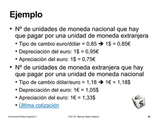 La política monetaria única
Prof. Dr. Manuel Salas Velasco 42
• La política monetaria única la define y ejecuta el
Sistema Europeo de Bancos Centrales (SEBC), que se
compone del Banco Central Europeo (BCE) y de los
bancos centrales nacionales de la Unión Europea
• El BCE es la institución principal de la política monetaria,
ya que sus órganos de gobierno son los que dirigen el
SEBC
• Así, el Consejo de Gobierno formula la política monetaria mientras
que el Comité Ejecutivo la pone en práctica
• El Banco Central Europeo y los bancos centrales nacionales solo
de los Estados miembros de la Unión Europea que adoptan el
euro constituyen el Eurosistema
• Veamos un esquema de los órganos del SEBC
Economía Política Capítulo 7
 